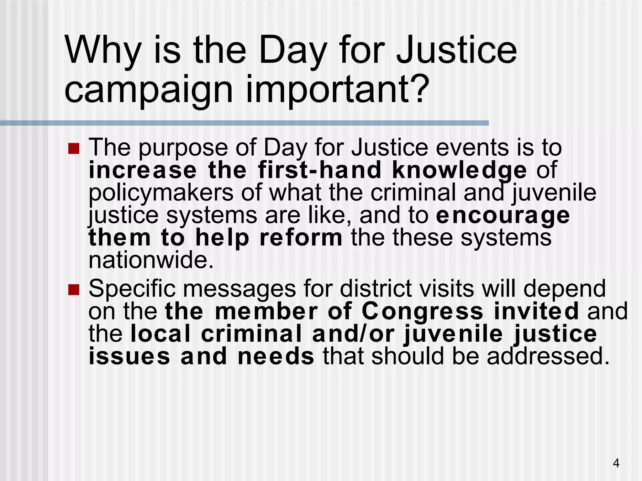 Why is the Day for Justice  campaign important? The purpose of Day for Justice events is to  increase the first-hand knowledge  of policymakers of what the criminal and juvenile justice systems are like, and to  encourage them to help reform  the these systems nationwide. Specific messages for district visits will depend on the  the member of Congress invited  and the  local criminal and/or juvenile justice issues and needs  that should be addressed. 