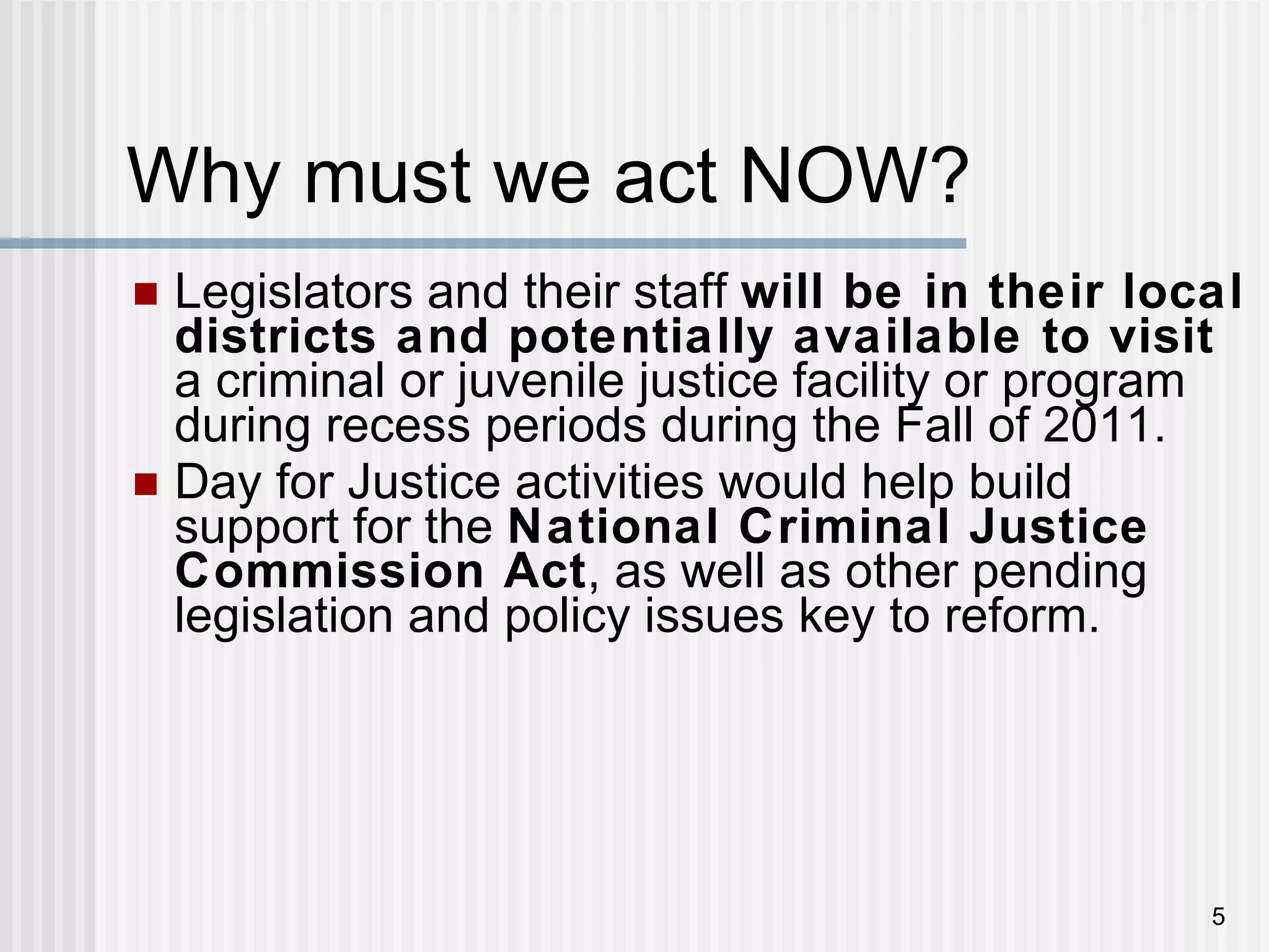 Why must we act NOW?  Legislators and their staff  will be in their local districts and potentially available to visit  a criminal or juvenile justice facility or program during recess periods during the Fall of 2011. Day for Justice activities would help build support for the  National Criminal Justice Commission Act , as well as other pending legislation and policy issues key to reform. 