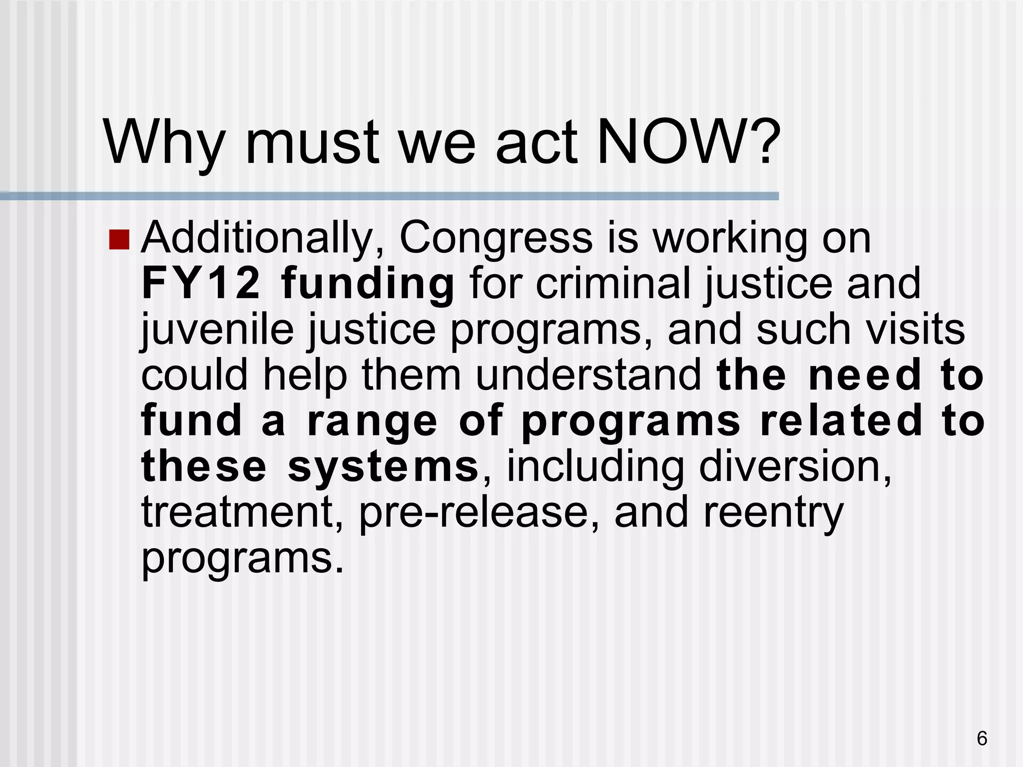 Why must we act NOW? Additionally, Congress is working on  FY12 funding  for criminal justice and juvenile justice programs, and such visits could help them understand  the need to fund a range of programs related to these systems , including diversion, treatment, pre-release, and reentry programs. 