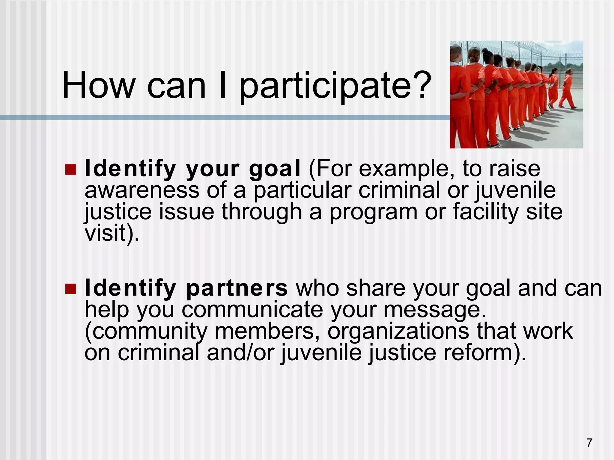 How can I participate?  Identify your goal  (For example, to raise awareness of a particular criminal or juvenile justice issue through a program or facility site visit). Identify partners  who share your goal and can help you communicate your message. (community members, organizations that work on criminal and/or juvenile justice reform). 