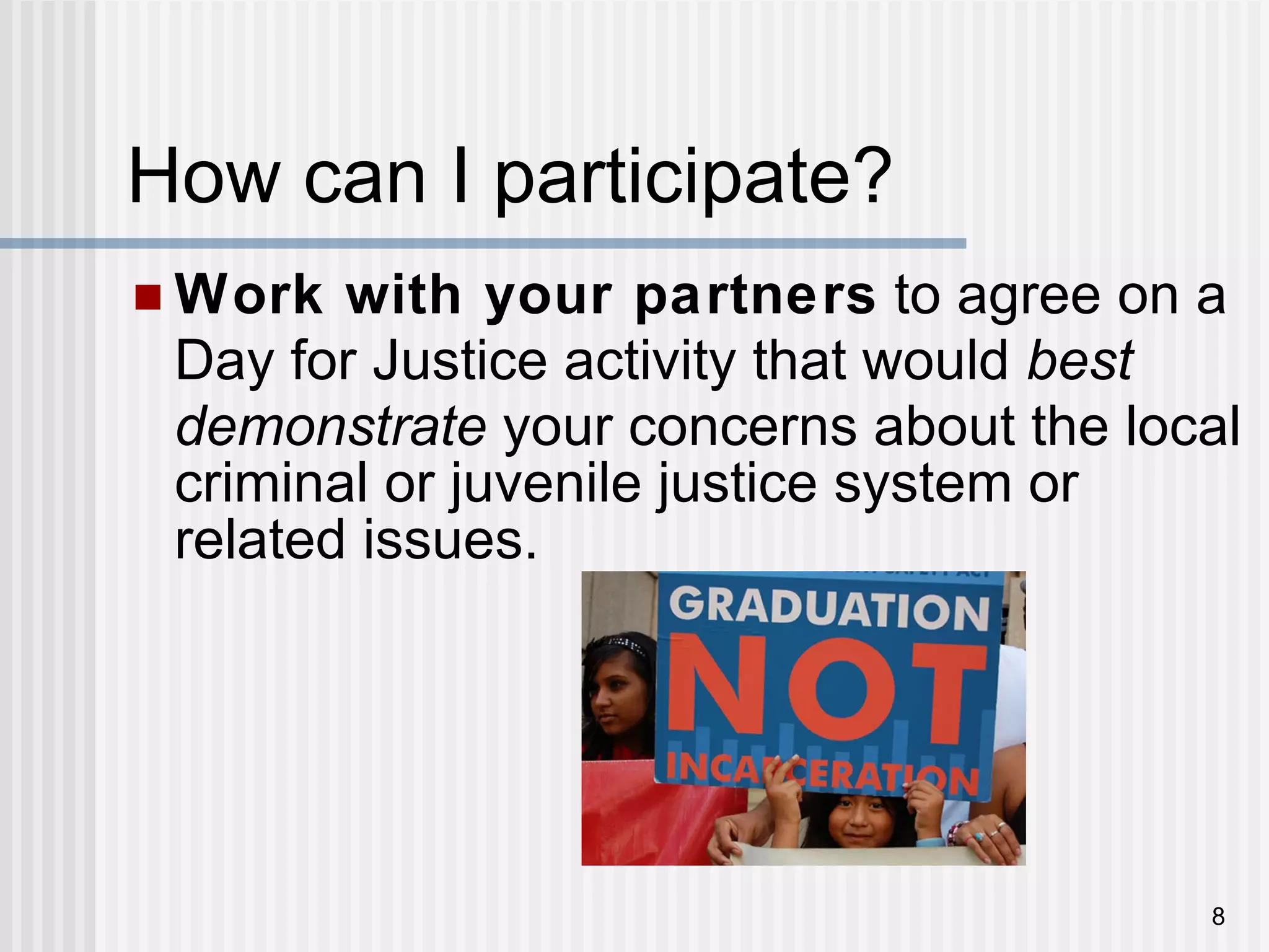 How can I participate? Work with your partners  to agree on a Day for Justice activity that would  best demonstrate  your concerns about the local criminal or juvenile justice system or related issues. 