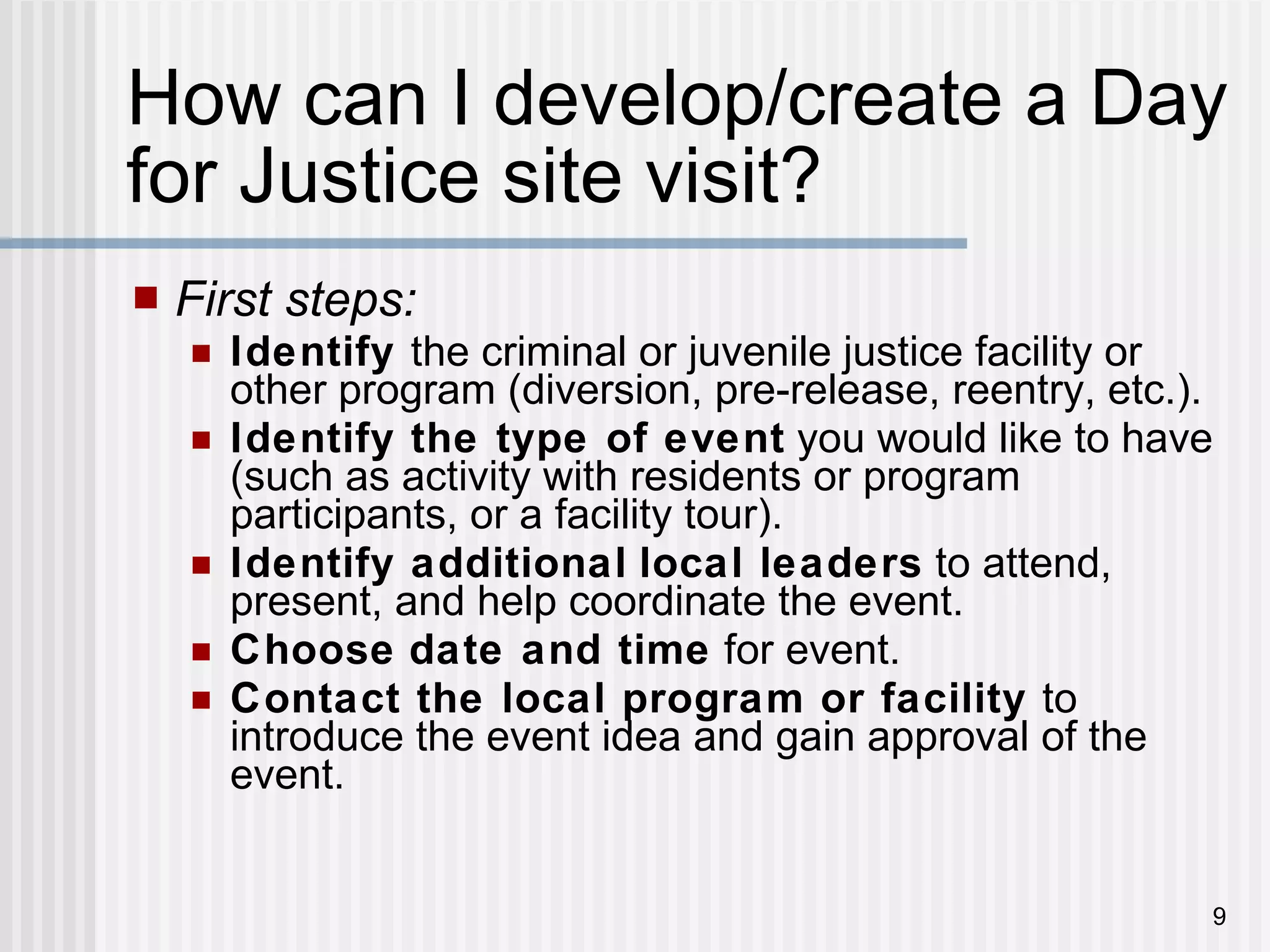 How can I develop/create a Day for Justice site visit? First steps: Identify  the criminal or juvenile justice facility or other program (diversion, pre-release, reentry, etc.). Identify the type of event  you would like to have (such as activity with residents or program participants, or a facility tour). Identify additional   local leaders  to attend, present, and help coordinate the event. Choose   date and time  for event. Contact the local program or facility  to introduce the event idea and gain approval of the event. 