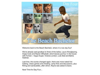 Welcome back to the Beach Bachelor, where it is now day four!

We've already said goodbye to three of the ladies, Laura Wonglepong,
Angie Cook and Rayne Olthylwell, which leaves just four in the house
with Forrest – Vogue Super, Victoria London, Lute Abel and Betria
Hollinter.

Last time, the scores changed again, there was more naked hot
tubbing, chess games and cheating, camp fires and discussions, plus
flirting and sandcastles, after which, Rayne was asked to leave.

Now! Time for Day Four...
 