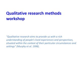 Qualitative research methods
workshop
"Qualitative research aims to provide us with a rich
understanding of people's lived experiences and perspectives,
situated within the context of their particular circumstances and
settings" (Murphy et al. 1998).
 