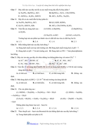 Tài liệu khóa học : Luyện kỹ năng làm bài trắc nghiệm hóa học
Câu 17

Dãy chất nào sau đây mà tất cả các muối trong dãy đều bị thuỷ phân ?
A. Na3PO4 ; Ba(NO3)2 ; KCl.

B. Ba(NO3)2 ; FeCl2 ; CH3COONa.

C. Al(NO3)3 ; K2SO4 ; KHCO.

D. AlCl3 ; K3PO4 ; Na2SO3.

Câu 18. Dãy tất cả các muối đều bị thuỷ phân là :
A. Na3PO4, Ba(NO3)2, KCl.

B. K2S, KHS, KHSO4.

C. K2CO3, KHCO3, KBr.

D. AlCl3, CH3COONa, K2SO3.

Câu 19. Trộn lẫn các dung dịch sau :

(1) FeSO4 và Ba(OH)2

(2) Ba(HCO3)2

và H2SO4
(3) Na2CO3 và HCl

(4) FeCl3 và K2CO3

Trường hợp mà sản phẩm tạo thành vừa có chất kết tủa vừa có chất bay hơi là
A. 1, 3.

B. 2, 4.

C. 1, 4.

D. 2, 3.

Câu 20. Điều khẳng định nào sau đây luôn đúng ?
A. Dung dịch muối axit tạo môi trường axit. B. Dung dịch muối trung hoà có pH = 7.
C. Dung dịch có pH < 7 là môi trường axit. D. Dung dịch có PH < 7 làm phenolphtalein
hoá hồng.
Câu 21. Dãy các ion nào sau đây chỉ chứa những ion không phản ứng với anion CO 32– ?
A. Fe2+, SO32–, HCOO–, K+.
C. Na+, NH4+, HCOO–, NO3–.

B. H+, K+, NO3–, SO42–.
D. PO43–, K+, Ba2+, OH– .

Câu 22. Trộn lẫn 15 ml dung dịch NaOH 2M và 10 ml dung dịch H 2SO4 1,5 M thì môi trường
dung dịch thu được
A. có tính axit.

B. có tính bazơ .

C. có tính trung tính.

D. không xác

định.
Câu 23. Một dung dịch có [OH–] = 2,5.10–10 thì môi trường của dung dịch đó
A. có tính axit.

B. có tính kiềm.

C. có tính trung tính.

D. không xác

định.
Câu 24. Cho các phản ứng sau :
(1) 10HNO3 + 3Fe(OH)2 → 3Fe(NO3)3 + NO + 5H2O

(2) 3HNO3 + Fe(OH)3

→ Fe(NO3)3 + 3H2O
(3) Fe3O4 + 4H2SO4 → FeSO4 + Fe2(SO4)3 + 4H2O

(4) SO2 + 2NaOH → Na2SO3

+ H2 O
Những phản ứng thuộc loại axit – bazơ là :
A. 1, 2, 3.

B. 2, 3, 4.

C. 1, 3, 4.

D. 1, 2, 4.

Câu 25. Theo thuyết axit – bazơ của Bronsted thì câu khẳng định nào sau đây luôn đúng ?
A. Trong thành phần axit phải có H.

Hocmai.vn – Ngôi trường chung của học trò Việt

 