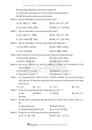 Tài liệu khóa học : Luyện kỹ năng làm bài trắc nghiệm hóa học
B. Trong thành phần phân tử bazơ phải có nhóm OH.
C. Axit là chất có khả năng cho H+, bazơ là chất có khả năng nhận H+.
D. Muối là sản phẩm phản ứng của axit và bazơ.
Câu 26. Dãy các chất (phân tử, ion) nào sau đây đều là axit ?
A. CO2, NH  , Fe3+, HSO .
4
4

B. SO2, Al2O3, Al3+, HCl.


C. CuO, SiO2, H2SO4, AlO2 .


D. NH  , Fe3+, CuO, AlO2 .
4

Câu 27. Dãy các chất (phân tử, ion) nào sau đây đều là bazơ ?
A. CO2, NH  , Fe3+, HSO .
4
4

B. SO2, Al2O3, Al3+, HCl.

2

C. CuO, NaOH, CO3 , AlO2 .


D. NH  , Fe3+, CuO, AlO2 .
4

Câu 28. Dãy các chất (phân tử, ion) nào sau đây đều là chất lưỡng tính ?

A. Al2O3, HCO3 , Zn(OH)2.

B. ZnO, HSO , Al(OH)3.
4


C. Al2O3, ZnO, AlO2 .


D. ZnO, HSO , HCO3 .
4

Câu 29. Dãy các chất nào sau đây khi tan trong nước chỉ tạo môi trường trung tính ?
A. NaCl, K2SO4, Ba(NO3)2.

B. CaSO4, NH4Br, BaCl2.

C. Na2CO3, KBr, K2SO4.

D. NaHS, KNO3, Na2SO4.

Câu 30. Cho các dd : NH4NO3 (1), NaCl (2), Al(NO3)3 (3), K2SO4 (4), CH3COONa (5). Kết
luận nào đúng ?
A. Dung dịch 1, 2, 3 có pH > 7.

B. Dung dịch 1, 5 có pH < 7.

C. Dung dịch 2, 4 có pH = 7.

D. Dung dịch 4, 5 có pH = 7.

Câu 31. Có 5 dung dịch NaCl, NH4Cl, Na2CO3, C6H5ONa, NaHSO4. Cho vào mỗi dung dịch
một ít quỳ tím. Số lượng các dung dịch làm đổi màu quỳ từ tím sang xanh và tím sang
đỏ lần lượt là :
A. 2 và 2.
Câu 32

B. 1 và 1.

C. 2 và 3.

D. 2 và 1.

Trong số các dung dịch sau đây, trường hợp nào có pH < 7 ?
A. BaS.

B. KHCO3.

C. NaHSO4.

D. Cả B và C

đều đúng.
Câu 33. Để phân biệt các dung dịch riêng biệt gồm NaCl, H2SO4, BaCl2, CuSO4, KOH ta có
thể :
A. dùng giấy quỳ tím.

B. dùng Fe kim loại.

C. không cần dùng thêm hoá chất.

D. cả A, B, C đều đúng.

Câu 34. Những ion nào có thể cùng tồn tại trong một dung dịch ?
A. Al3+, K+, Ba2+, OH–.

B. NH4+, CO32–, Cu2+, Cl– .

Hocmai.vn – Ngôi trường chung của học trò Việt

 