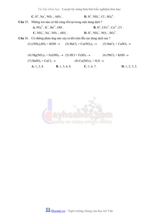 Tài liệu khóa học : Luyện kỹ năng làm bài trắc nghiệm hóa học
C. H+, Na+, NO3–, AlO2–.

D. H+, NH4+, Cl–, SO42–.

Câu 35. Những ion nào có thể cùng tồn tại trong một dung dịch ?
A. PO43–, K+, Ba2+, OH–.

B. H+, CO32–, Cu2+, Cl– .

C. NH4+, Na+, NO3–, AlO2–.

D. H+, NH4+, NO3–, SO42– .

Câu 36. Có những phản ứng nào xảy ra khi trộn lẫn các dung dịch sau ?
(1) (NH4)2SO4 + KOH 

(2) BaCl2 + Cu(NO3)2 

(4) Mg(NO3)2 + Fe(OH)3  (5) HCl + FeSO4 
(7) BaSO4 + CuCl2 
A. 1, 3, 8.

(3) BaCl2 + CuSO4 
(6) PbCl2 + KOH 

(8) Cu(NO3)2 + H2S 
B. 1, 3, 6, 8.

C. 1, 6, 7.

Hocmai.vn – Ngôi trường chung của học trò Việt

D. 1, 2, 3, 5.

 
