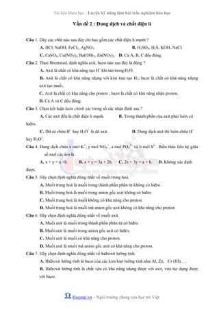 Tài liệu khóa học : Luyện kỹ năng làm bài trắc nghiệm hóa học

Vấn đề 2 : Dung dịch và chất điện li
Câu 1. Dãy các chất nào sau đây chỉ bao gồm các chất điện li mạnh ?
A. HCl, NaOH, FeCl3, AgNO3.

B. H2SO4, H2S, KOH, NaCl.

C. CaSO4, Cu(NO3)2, Ba(OH)2, Zn(NO3)2. D. Cả A, B, C đều đúng.
Câu 2. Theo Brontsted, định nghĩa axit, bazơ nào sau đây là đúng ?
A. Axit là chất có khả năng tạo H+ khi tan trong H2O.
B. Axit là chất có khả năng tdụng với kim loại tạo H2; bazơ là chất có khả năng tdụng
axit tạo muối.
C. Axit là chất có khả năng cho proton ; bazơ là chất có khả năng nhận proton.
D. Cả A và C đều đúng.
Câu 3. Chọn kết luận luôn chính xác trong số các nhận định sau ?
A. Các axit đều là chất điện li mạnh.

B. Trong thành phần của axit phải luôn có

hiđro.
C. Dd có chứa H+ hay H3O+ là dd axit.

D. Dung dịch axit thì luôn chứa H+

hay H3O+.
Câu 4. Dung dịch chứa x mol K+, y mol NH4+, a mol PO43– và b mol S2–. Biểu thức liên hệ giữa
số mol các ion là
A. x + y = a +b.

B. x + y = 3a + 2b.

C. 2x + 3y = a + b.

D. Không xác định

được.
Câu 5. Hãy chọn định nghĩa đúng nhất về muối trung hoà.
A. Muối trung hoà là muối trong thành phần phân tử không có hiđro.
B. Muối trung hoà là muối trong anion gốc axit không có hiđro.
C. Muối trung hoà là muối không có khả năng cho proton.
D. Muối trung hoà là muối mà anion gốc axit không có khả năng cho proton.
Câu 6. Hãy chọn định nghĩa đúng nhất về muối axit.
A. Muối axit là muối trong thành phần phân tử có hiđro.
B. Muối axit là muối trong anion gốc axit có hiđro.
C. Muối axit là muối có khả năng cho proton.
D. Muối axit là muối mà anion gốc axit có khả năng cho proton.
Câu 7. Hãy chọn định nghĩa đúng nhất về hiđroxit lưỡng tính.
A. Hiđroxit lưỡng tính là bazơ của các kim loại lưỡng tính như Al, Zn, Cr (III), …
B. Hiđroxit lưỡng tính là chất vừa có khả năng tdụng được với axit, vừa tác dụng được
với bazơ.

Hocmai.vn – Ngôi trường chung của học trò Việt

 