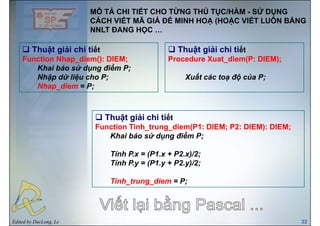 MÔ TẢ CHI TIẾT CHO TỪNG THỦ TỤC/HÀM - SỬ DỤNG
CÁCH VIẾT MÃ GIẢ ĐỂ MINH HOẠ (HOẶC VIẾT LUÔN BẰNG
Thuật giải chi tiết Thuật giải chi tiết
NNLT ĐANG HỌC …
Thuật giải chi tiết
Function Nhap_diem(): DIEM;
Khai báo sử dụng điểm P;
Nhậ dữ liệ h P
Thuật giải chi tiết
Procedure Xuat_diem(P: DIEM);
X ất á t độ ủ PNhập dữ liệu cho P;
Nhap_diem = P;
Xuất các toạ độ của P;
Thuật giải chi tiết
Function Tinh trung diem(P1: DIEM; P2: DIEM): DIEM;Function Tinh_trung_diem(P1: DIEM; P2: DIEM): DIEM;
Khai báo sử dụng điểm P;
Tính P.x = (P1.x + P2.x)/2;
Tính P.y = (P1.y + P2.y)/2;
Tinh_trung_diem = P;
Edited by DucLong, Le 22
 