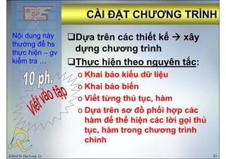 CÀI ĐẶT CHƯƠNG TRÌNHCÀI ĐẶT CHƯƠNG TRÌNHCÀI ĐẶT CHƯƠNG TRÌNHCÀI ĐẶT CHƯƠNG TRÌNH
D a trên các thiết kế âNội dung nàyNội dung này Dựa trên các thiết kế xây
dựng chương trình
Nội dung nàyNội dung này
thường để hsthường để hs
thực hiệnthực hiện –– gvgv ự g g
Thực hiện theo nguyên tắc:
ể
thực hiệnthực hiện –– gvgv
kiểm tra …kiểm tra …
o Khai báo kiểu dữ liệu
o Khai báo biếno Khai báo biến
o Viết từng thủ tục, hàm
ồ ốo Dựa trên sơ đồ phối hợp các
hàm để thể hiện các lời gọi thủệ gọ
tục, hàm trong chương trình
chính
Edited by DucLong, Le 23
chính
 