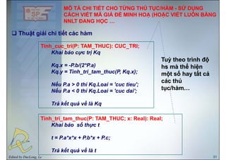 MÔ TẢ CHI TIẾT CHO TỪNG THỦ TỤC/HÀM - SỬ DỤNG
CÁCH VIẾT MÃ GIẢ ĐỂ MINH HOẠ (HOẶC VIẾT LUÔN BẰNG
Thuật giải chi tiết các hàm
NNLT ĐANG HỌC …
ậ g
Tinh_cuc_tri(P: TAM_THUC): CUC_TRI;
Khai báo cực trị KqKhai báo cực trị Kq
Kq.x = -P.b/(2*P.a)
Kq y = Tinh tri tam thuc(P Kq x);
Tuỳ theo trình độTuỳ theo trình độ
hs mà thể hiệnhs mà thể hiện
ố ấố ấKq.y = Tinh_tri_tam_thuc(P, Kq.x);
Nếu P.a > 0 thì Kq.Loai = 'cuc tieu';
ế 0 ì
một số hay tất cảmột số hay tất cả
các thủcác thủ
tục/hàmtục/hàmNếu P.a < 0 thì Kq.Loai = 'cuc dai';
Trả kết quả về là Kq
tục/hàm…tục/hàm…
Tinh_tri_tam_thuc(P: TAM_THUC; x: Real): Real;
Khai báo số thực tKhai báo số thực t
t = P.a*x*x + P.b*x + P.c;
Edited by DucLong, Le 31
Trả kết quả về là t
 