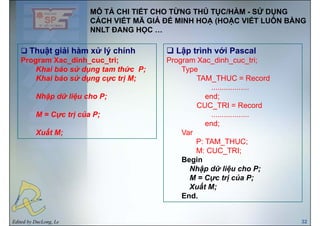 MÔ TẢ CHI TIẾT CHO TỪNG THỦ TỤC/HÀM - SỬ DỤNG
CÁCH VIẾT MÃ GIẢ ĐỂ MINH HOẠ (HOẶC VIẾT LUÔN BẰNG
Thuật giải hàm xử lý chính Lập trình với Pascal
NNLT ĐANG HỌC …
Thuật giải hàm xử lý chính
Program Xac_dinh_cuc_tri;
Khai báo sử dụng tam thức P;
ử
Lập trình với Pascal
Program Xac_dinh_cuc_tri;
Type
Khai báo sử dụng cực trị M;
Nhập dữ liệu cho P;
TAM_THUC = Record
..................
end;
M = Cực trị của P;
CUC_TRI = Record
..................
end;
Xuất M;
end;
Var
P: TAM_THUC;
M: CUC TRI;M: CUC_TRI;
Begin
Nhập dữ liệu cho P;
M C t ị ủ PM = Cực trị của P;
Xuất M;
End.
Edited by DucLong, Le 32
 