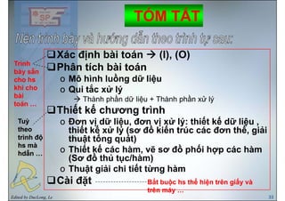TÓM TẮTTÓM TẮT
Xác định bài toán (I), (O)
Phân tích bài toánTrìnhTrình
Phân tích bài toán
o Mô hình luồng dữ liệu
o Qui tắc xử lý
bày sẵnbày sẵn
cho hscho hs
khi chokhi cho o Qui tắc xử lý
Thành phần dữ liệu + Thành phần xử lý
Thiết kế chương trình
khi chokhi cho
bàibài
toán …toán …
Thiết kế chương trình
o Đơn vị dữ liệu, đơn vị xử lý: thiết kế dữ liệu ,
thiết kế xử lý (sơ đồ kiến trúc các đơn thể, giải
ổ
TuỳTuỳ
theotheo ý ( , g
thuật tổng quát)
o Thiết kế các hàm, vẽ sơ đồ phối hợp các hàm
(S đồ thủ t /hà )
trình độtrình độ
hs màhs mà
hdẫn …hdẫn …
(Sơ đồ thủ tục/hàm)
o Thuật giải chi tiết từng hàm
Cài đặt ắ ể ấắ ể ấ
Edited by DucLong, Le 33
Cài đặt Bắt buộc hs thể hiện trên giấy vàBắt buộc hs thể hiện trên giấy và
trên máy …trên máy …
 