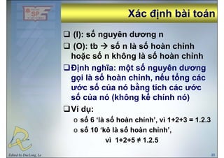 Xác định bài toánXác định bài toánịị
(I): số nguyên dương n(I): số nguyên dương n
(O): tb số n là số hoàn chỉnh
ố ố ỉhoặc số n không là số hoàn chỉnh
Định nghĩa: một số nguyên dươngĐịnh nghĩa: một số nguyên dương
gọi là số hoàn chỉnh, nếu tổng các
ước số của nó bằng tích các ướcước số của nó bằng tích các ước
số của nó (không kể chính nó)
Ví dụ:
o số 6 ‘là số hoàn chỉnh’, vì 1+2+3 = 1.2.3,
o số 10 ‘kô là số hoàn chỉnh’,
vì 1+2+5 ≠ 1 2 5
Edited by DucLong, Le 35
vì 1+2+5 ≠ 1.2.5
 