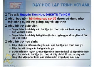 DẠY HỌC LẬP TRÌNH VỚI AMLDẠY HỌC LẬP TRÌNH VỚI AML
Tác giả: Nguyễn Tiến Huy ĐHKHTN Tp HCMTác giả: Nguyễn Tiến Huy, ĐHKHTN Tp.HCM
AML bao gồm hệ thống các sơ đồ được sử dụng như
một công cụ hỗ trợ giảng dạy về lập trìnhmột công cụ hỗ trợ giảng dạy về lập trình
AML hỗ trợ giáo viên:
o Soạn thảo trình bày các bài tập lập trình một cách rõ ràng súco Soạn thảo, trình bày các bài tập lập trình một cách rõ ràng, súc
tích và trực quan
o Soạn thảo, trình bày bài giải một cách ngắn gọn, đơn giản và độc
lậ ới NNLTlập với NNLT
AML hỗ trợ học sinh:
o Tiếp nhận à hiể rõ các ê cầ của bài tập lập trình của go Tiếp nhận và hiểu rõ các yêu cầu của bài tập lập trình của gv
o Tiếp thu dễ dàng các bài giải của gv
o Bước đầu rèn luyện tư duy lập trình theo thiết kế và lập trình theoo Bước đầu rèn luyện tư duy lập trình theo thiết kế và lập trình theo
yêu cầu với các bài tập lập trình đây chính là các tư duy nền
tảng cho việc phát triển các phần mềm ứng dụng sau này
Edited by DucLong, Le 5
 