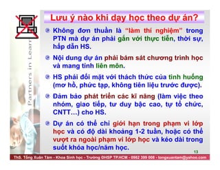ThS. Tống Xuân Tám - Khoa Sinh học - Trường ĐHSP TP.HCM - 0982 399 008 - tongxuantam@yahoo.com
13
Lưu ý nào khi dạy học theo dự án?
Không đơn thuần là “làm thí nghiệm” trong
PTN mà dự án phải gắn với thực tiễn, thời sự,
hấp dẫn HS.
Nội dung dự án phải bám sát chương trình học
và mang tính liên môn.
HS phải đối mặt với thách thức của tình huống
(mơ hồ, phức tạp, không tiên liệu trước được).
Đảm bảo phát triển các kĩ năng (làm việc theo
nhóm, giao tiếp, tư duy bậc cao, tự tổ chức,
CNTT…) cho HS.
Dự án có thể chỉ giới hạn trong phạm vi lớp
học và có độ dài khoảng 1-2 tuần, hoặc có thể
vượt ra ngoài phạm vi lớp học và kéo dài trong
suốt khóa học/năm học.
 