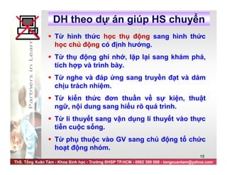 ThS. Tống Xuân Tám - Khoa Sinh học - Trường ĐHSP TP.HCM - 0982 399 008 - tongxuantam@yahoo.com
15
DH theo dự án giúp HS chuyển
 Từ hình thức học thụ động sang hình thức
học chủ động có định hướng.
 Từ thụ động ghi nhớ, lặp lại sang khám phá,
tích hợp và trình bày.
 Từ nghe và đáp ứng sang truyền đạt và dám
chịu trách nhiệm.
 Từ kiến thức đơn thuần về sự kiện, thuật
ngữ, nội dung sang hiểu rõ quá trình.
 Từ lí thuyết sang vận dụng lí thuyết vào thực
tiễn cuộc sống.
 Từ phụ thuộc vào GV sang chủ động tổ chức
hoạt động nhóm.
 