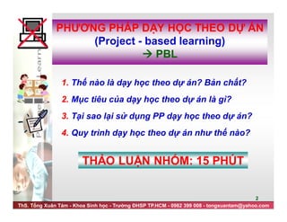 ThS. Tống Xuân Tám - Khoa Sinh học - Trường ĐHSP TP.HCM - 0982 399 008 - tongxuantam@yahoo.com
2
1. Thế nào là dạy học theo dự án? Bản chất?
2. Mục tiêu của dạy học theo dự án là gì?
3. Tại sao lại sử dụng PP dạy học theo dự án?
4. Quy trình dạy học theo dự án như thế nào?
THẢO LUẬN NHÓM: 15 PHÚT
PHƯƠNG PHÁP DẠY HỌC THEO DỰ ÁN
(Project - based learning)
 PBL
 