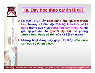 ThS. Tống Xuân Tám - Khoa Sinh học - Trường ĐHSP TP.HCM - 0982 399 008 - tongxuantam@yahoo.com
3
1a. Dạy học theo dự án là gì?
 Là một PPDH lấy hoạt động của HS làm trung
tâm, hướng HS đến việc lĩnh hội kiến thức và kĩ
năng thông qua việc đóng một hay nhiều vai để
giải quyết vấn đề (gọi là dự án) mô phỏng
những hoạt động có thật của xã hội chúng ta.
 Những hoạt động này giúp HS thấy kiến thức
cần học có ý nghĩa hơn.
 