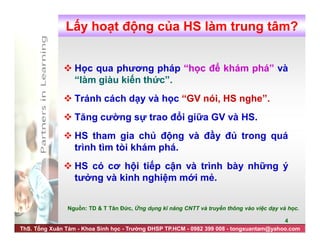 ThS. Tống Xuân Tám - Khoa Sinh học - Trường ĐHSP TP.HCM - 0982 399 008 - tongxuantam@yahoo.com
4
 Học qua phương pháp “học để khám phá” và
“làm giàu kiến thức”.
 Tránh cách dạy và học “GV nói, HS nghe”.
 Tăng cường sự trao đổi giữa GV và HS.
 HS tham gia chủ động và đầy đủ trong quá
trình tìm tòi khám phá.
 HS có cơ hội tiếp cận và trình bày những ý
tưởng và kinh nghiệm mới mẻ.
Lấy hoạt động của HS làm trung tâm?
Nguồn: TD & T Tân Đức, Ứng dụng kĩ năng CNTT và truyền thông vào việc dạy và học.
 