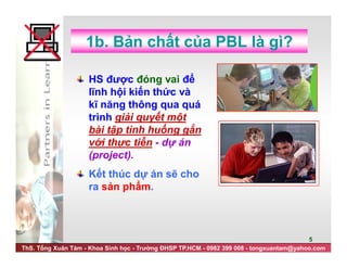 ThS. Tống Xuân Tám - Khoa Sinh học - Trường ĐHSP TP.HCM - 0982 399 008 - tongxuantam@yahoo.com
5
1b. Bản chất của PBL là gì?
HS được đóng vai để
lĩnh hội kiến thức và
kĩ năng thông qua quá
trình giải quyết một
bài tập tình huống gắn
với thực tiễn - dự án
(project).
Kết thúc dự án sẽ cho
ra sản phẩm.
 