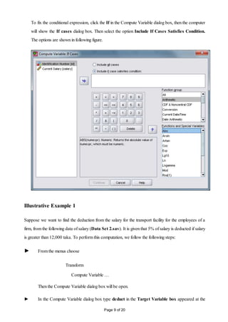 Page 9 of 20
To fix the conditional expression, click the If in the Compute Variable dialog box, then the computer
will show the If cases dialog box. Then select the option Include If Cases Satisfies Condition.
The options are shown in following figure.
Illustrative Example 1
Suppose we want to find the deduction from the salary for the transport facility for the employees of a
firm, from the following data of salary (Data Set 2.sav). It is given that 5% of salary is deducted if salary
is greater than 12,000 taka. To perform this computation, we follow the following steps:
► From the menus choose
Transform
Compute Variable …
Then the Compute Variable dialog box will be open.
► In the Compute Variable dialog box type deduct in the Target Variable box appeared at the
 