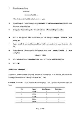 Page 11 of 20
► From the menus choose
Transform
Compute Variable …
Then the Compute Variable dialog box will be open.
► In the Compute Variable dialog box type deduct in the Target Variable box appeared at the
left corner in the dialog box.
► Using either the calculator pad or the keyboard write in Numeric Expression box
0
► Click If box appeared below the calculator pad. This will open Compute Variable: If Cases
dialog box
► Select include if case satisfies condition, which is appeared on the upper horizontal wider
bar.
► Using either the calculator pad or the keyboard write in the Compute Variable : IF Cases
dialog box.
salary <= 12000
► Click left mouse button to continue box to return the Compute Variable dialog box.
► Click Ok.
Illustrative Example 2
Suppose we want to compute the yearly increment of the employee of an institution who satisfies the
following condition from the following data (Data Set 3.sav).
Condition: Increment = 15% of the salary if Job Category = 3 and Experience is greater or equal to 5
years.
ID Salary Job Category Experience
1 10000 1 5
2 15000 2 6
3 17000 3 7
4 21000 3 8
5 18000 3 5
 