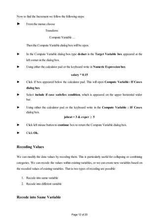 Page 12 of 20
Now to find the Increment we follow the following steps:
► From the menus choose
Transform
Compute Variable …
Then the Compute Variable dialog box will be open.
► In the Compute Variable dialog box type deduct in the Target Variable box appeared at the
left corner in the dialog box.
► Using either the calculator pad or the keyboard write in Numeric Expression box
salary * 0.15
► Click If box appeared below the calculator pad. This will open Compute Variable: If Cases
dialog box
► Select include if case satisfies condition, which is appeared on the upper horizontal wider
bar.
► Using either the calculator pad or the keyboard write in the Compute Variable : IF Cases
dialog box.
jobcat = 3 & exper  5
► Click left mouse button to continue box to return the Compute Variable dialog box.
► Click Ok.
Recoding Values
We can modify the data values by recoding them. This is particularly useful for collapsing or combining
categories. We can recode the values within existing variables, or we can create new variables based on
the recoded values of existing variables. That is two types of recoding are possible:
1. Recode into same variable
2. Recode into different variable
Recode into Same Variable
 
