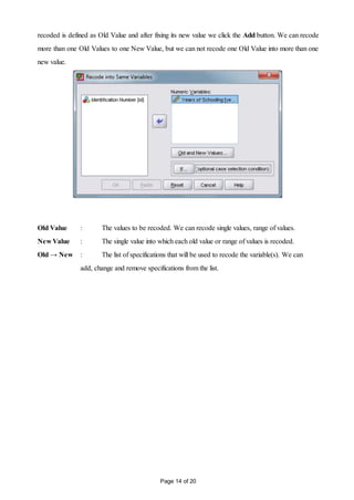 Page 14 of 20
recoded is defined as Old Value and after fixing its new value we click the Add button. We can recode
more than one Old Values to one New Value, but we can not recode one Old Value into more than one
new value.
Old Value : The values to be recoded. We can recode single values, range of values.
New Value : The single value into which each old value or range of values is recoded.
Old → New : The list of specifications that will be used to recode the variable(s). We can
add, change and remove specifications from the list.
 