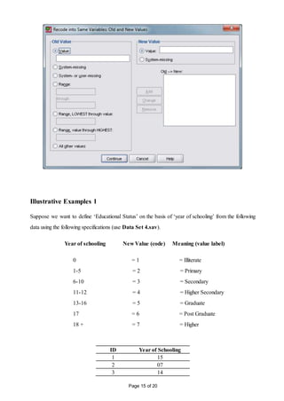Page 15 of 20
Illustrative Examples 1
Suppose we want to define ‘Educational Status’ on the basis of ‘year of schooling’ from the following
data using the following specifications (use Data Set 4.sav).
Year of schooling New Value (code) Meaning (value label)
0 = 1 = Illiterate
1-5 = 2 = Primary
6-10 = 3 = Secondary
11-12 = 4 = Higher Secondary
13-16 = 5 = Graduate
17 = 6 = Post Graduate
18 + = 7 = Higher
ID Year of Schooling
1 15
2 07
3 14
 