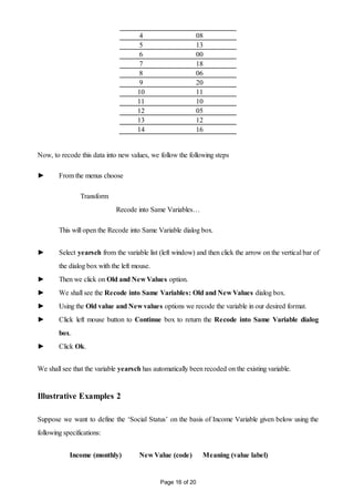 Page 16 of 20
4 08
5 13
6 00
7 18
8 06
9 20
10 11
11 10
12 05
13 12
14 16
Now, to recode this data into new values, we follow the following steps
► From the menus choose
Transform
Recode into Same Variables…
This will open the Recode into Same Variable dialog box.
► Select yearsch from the variable list (left window) and then click the arrow on the vertical bar of
the dialog box with the left mouse.
► Then we click on Old and New Values option.
► We shall see the Recode into Same Variables: Old and New Values dialog box.
► Using the Old value and New values options we recode the variable in our desired format.
► Click left mouse button to Continue box to return the Recode into Same Variable dialog
box.
► Click Ok.
We shall see that the variable yearsch has automatically been recoded on the existing variable.
Illustrative Examples 2
Suppose we want to define the ‘Social Status’ on the basis of Income Variable given below using the
following specifications:
Income (monthly) New Value (code) Meaning (value label)
 