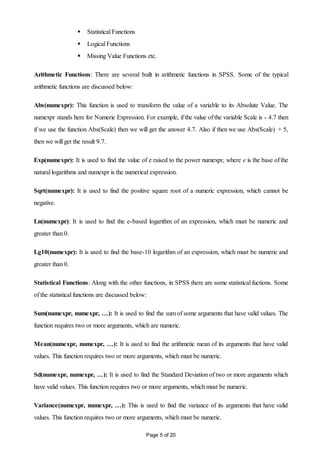 Page 5 of 20
 Statistical Functions
 Logical Functions
 Missing Value Functions etc.
Arithmetic Functions: There are several built in arithmetic functions in SPSS. Some of the typical
arithmetic functions are discussed below:
Abs(numexpr): This function is used to transform the value of a variable to its Absolute Value. The
numexpr stands here for Numeric Expression. For example, if the value of the variable Scale is - 4.7 then
if we use the function Abs(Scale) then we will get the answer 4.7. Also if then we use Abs(Scale) + 5,
then we will get the result 9.7.
Exp(numexpr): It is used to find the value of e raised to the power numexpr, where e is the base of the
natural logarithms and numexpr is the numerical expression.
Sqrt(numexpr): It is used to find the positive square root of a numeric expression, which cannot be
negative.
Ln(numexpr): It is used to find the e-based logarithm of an expression, which must be numeric and
greater than 0.
Lg10(numexpr): It is used to find the base-10 logarithm of an expression, which must be numeric and
greater than 0.
Statistical Functions: Along with the other functions, in SPSS there are some statistical fuctions. Some
of the statistical functions are discussed below:
Sum(numexpr, numexpr, …): It is used to find the sum of some arguments that have valid values. The
function requires two or more arguments, which are numeric.
Mean(numexpr, numexpr, …): It is used to find the arithmetic mean of its arguments that have valid
values. This function requires two or more arguments, which must be numeric.
Sd(numexpr, numexpr, …): It is used to find the Standard Deviation of two or more arguments which
have valid values. This function requires two or more arguments, which must be numeric.
Variance(numexpr, numexpr, …): This is used to find the variance of its arguments that have valid
values. This function requires two or more arguments, which must be numeric.
 