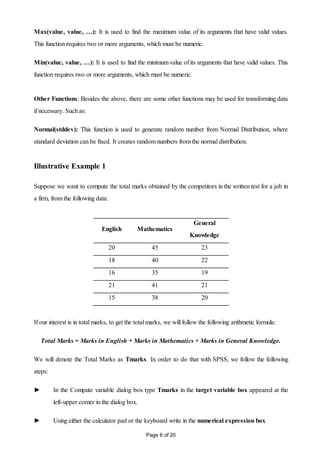 Page 6 of 20
Max(value, value, …): It is used to find the maximum value of its arguments that have valid values.
This function requires two or more arguments, which must be numeric.
Min(value, value, …): It is used to find the minimum value of its arguments that have valid values. This
function requires two or more arguments, which must be numeric.
Other Functions: Besides the above, there are some other functions may be used for transforming data
if necessary. Such as:
Normal(stddev): This function is used to generate random number from Normal Distribution, where
standard deviation can be fixed. It creates random numbers from the normal distribution.
Illustrative Example 1
Suppose we want to compute the total marks obtained by the competitors in the written test for a job in
a firm, from the following data:
English Mathematics
General
Knowledge
20 45 23
18 40 22
16 35 19
21 41 21
15 38 20
If our interest is in total marks, to get the total marks, we will follow the following arithmetic formula:
Total Marks = Marks in English + Marks in Mathematics + Marks in General Knowledge.
We will denote the Total Marks as Tmarks. In order to do that with SPSS, we follow the following
steps:
► In the Compute variable dialog box type Tmarks in the target variable box appeared at the
left-upper corner in the dialog box.
► Using either the calculator pad or the keyboard write in the numerical expression box
 
