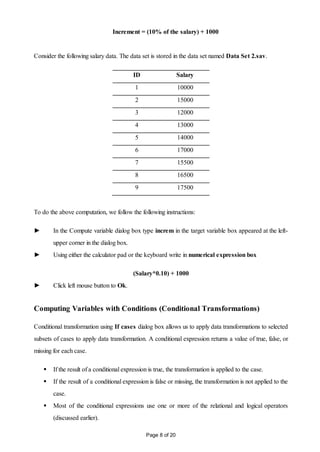 Page 8 of 20
Increment = (10% of the salary) + 1000
Consider the following salary data. The data set is stored in the data set named Data Set 2.sav.
ID Salary
1 10000
2 15000
3 12000
4 13000
5 14000
6 17000
7 15500
8 16500
9 17500
To do the above computation, we follow the following instructions:
► In the Compute variable dialog box type increm in the target variable box appeared at the left-
upper corner in the dialog box.
► Using either the calculator pad or the keyboard write in numerical expression box
(Salary*0.10) + 1000
► Click left mouse button to Ok.
Computing Variables with Conditions (Conditional Transformations)
Conditional transformation using If cases dialog box allows us to apply data transformations to selected
subsets of cases to apply data transformation. A conditional expression returns a value of true, false, or
missing for each case.
 If the result of a conditional expression is true, the transformation is applied to the case.
 If the result of a conditional expression is false or missing, the transformation is not applied to the
case.
 Most of the conditional expressions use one or more of the relational and logical operators
(discussed earlier).
 