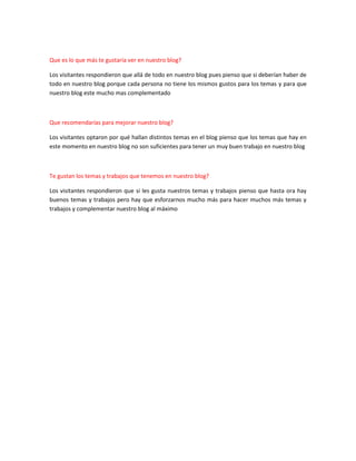 Que es lo que más te gustaría ver en nuestro blog?
Los visitantes respondieron que allá de todo en nuestro blog pues pienso que si deberían haber de
todo en nuestro blog porque cada persona no tiene los mismos gustos para los temas y para que
nuestro blog este mucho mas complementado

Que recomendarías para mejorar nuestro blog?
Los visitantes optaron por qué hallan distintos temas en el blog pienso que los temas que hay en
este momento en nuestro blog no son suficientes para tener un muy buen trabajo en nuestro blog

Te gustan los temas y trabajos que tenemos en nuestro blog?
Los visitantes respondieron que si les gusta nuestros temas y trabajos pienso que hasta ora hay
buenos temas y trabajos pero hay que esforzarnos mucho más para hacer muchos más temas y
trabajos y complementar nuestro blog al máximo

 