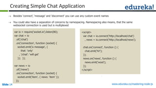 Slide 14 www.edureka.co/mastering-node-jsSlide 14Slide 14Slide 14
 Besides ‘connect’, ‘message’ and ‘disconnect’ you can use any custom event names
 You could also have a separation of concerns by namespacing. Namespacing also means, that the same
websocket connection is used but is multiplexed
var io = require('socket.io').listen(80);
var chat = io
.of('/chat')
.on('connection', function (socket) {
socket.emit('a message', {
that: 'only'
, '/chat': 'will get'
}); });
var news = io
.of('/news')
.on('connection', function (socket) {
socket.emit('item', { news: 'item' });
});
<script>
var chat = io.connect('http://localhost/chat')
, news = io.connect('http://localhost/news');
chat.on('connect', function () {
chat.emit('hi!');
});
news.on('news', function () {
news.emit('woot');
});
</script>
Creating Simple Chat Application
 