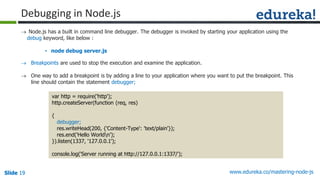 Slide 19 www.edureka.co/mastering-node-jsSlide 19Slide 19Slide 19
 Node.js has a built in command line debugger. The debugger is invoked by starting your application using the
debug keyword, like below :
• node debug server.js
var http = require('http');
http.createServer(function (req, res)
{
debugger;
res.writeHead(200, {'Content-Type': 'text/plain'});
res.end('Hello Worldn');
}).listen(1337, '127.0.0.1');
console.log('Server running at http://127.0.0.1:1337/');
Debugging in Node.js
 Breakpoints are used to stop the execution and examine the application.
 One way to add a breakpoint is by adding a line to your application where you want to put the breakpoint. This
line should contain the statement debugger;
 