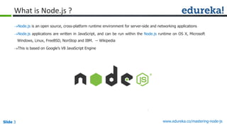 Slide 3 www.edureka.co/mastering-node-jsSlide 3
What is Node.js ?
Node.js is an open source, cross-platform runtime environment for server-side and networking applications
Node.js applications are written in JavaScript, and can be run within the Node.js runtime on OS X, Microsoft
Windows, Linux, FreeBSD, NonStop and IBM. -- Wikipedia
This is based on Google’s V8 JavaScript Engine
 