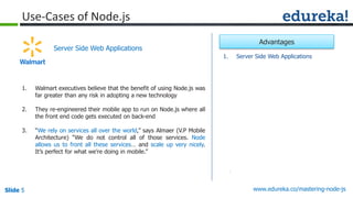 Slide 5 www.edureka.co/mastering-node-jsSlide 5
Use-Cases of Node.js
1. Walmart executives believe that the benefit of using Node.js was
far greater than any risk in adopting a new technology
2. They re-engineered their mobile app to run on Node.js where all
the front end code gets executed on back-end
3. “We rely on services all over the world,” says Almaer (V.P Mobile
Architecture) “We do not control all of those services. Node
allows us to front all these services… and scale up very nicely.
It’s perfect for what we’re doing in mobile.”
Server Side Web Applications
1. Server Side Web Applications
Advantages
 