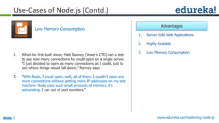 Slide 7 www.edureka.co/mastering-node-jsSlide 7
Use-Cases of Node.js (Contd.)
1. When he first built Voxer, Matt Ranney (Voxer’s CTO) ran a test
to see how many connections he could open on a single server.
"I just decided to open as many connections as I could, just to
see where things would fall down," Ranney says
2. "With Node, I could open, well, all of them. I couldn't open any
more connections without getting more IP addresses on my test
machine. Node uses such small amounts of memory, it's
astounding. I ran out of port numbers."
Low Memory Consumption
1. Server Side Web Applications
2. Highly Scalable
3. Low Memory Consumption
Advantages
 