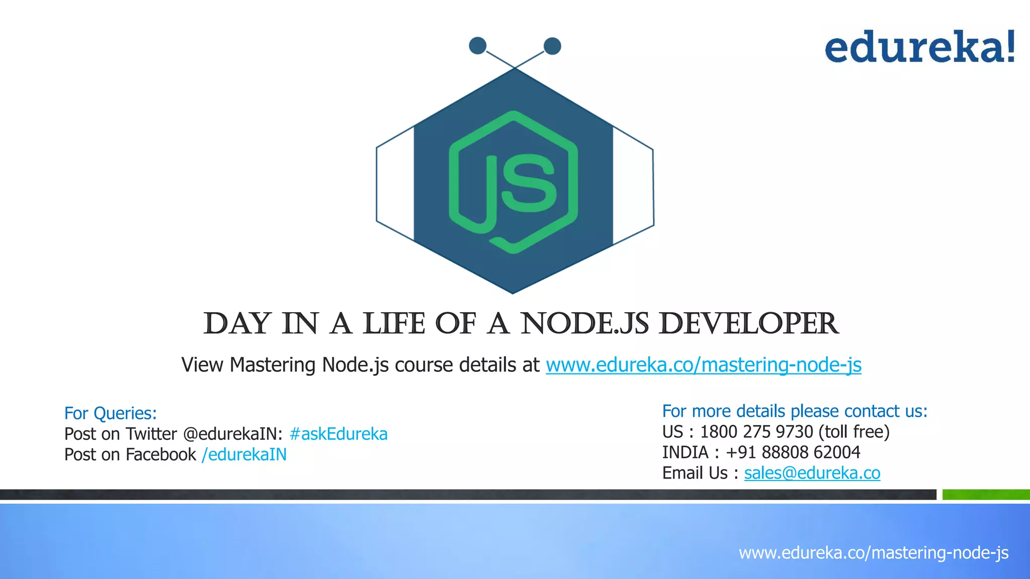 www.edureka.co/mastering-node-js
View Mastering Node.js course details at www.edureka.co/mastering-node-js
Day In A Life Of A Node.js Developer
For Queries:
Post on Twitter @edurekaIN: #askEdureka
Post on Facebook /edurekaIN
For more details please contact us:
US : 1800 275 9730 (toll free)
INDIA : +91 88808 62004
Email Us : sales@edureka.co
 