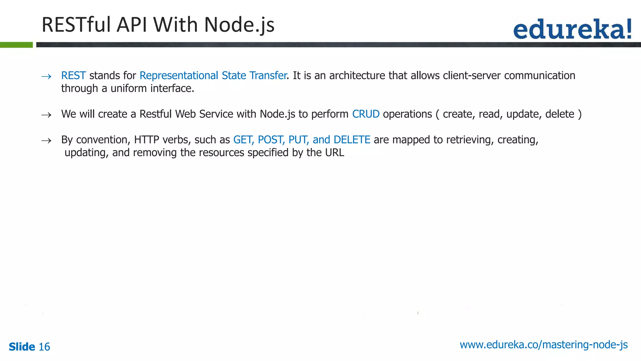 Slide 16 www.edureka.co/mastering-node-jsSlide 16Slide 16Slide 16
RESTful API With Node.js
 REST stands for Representational State Transfer. It is an architecture that allows client-server communication
through a uniform interface.
 We will create a Restful Web Service with Node.js to perform CRUD operations ( create, read, update, delete )
 By convention, HTTP verbs, such as GET, POST, PUT, and DELETE are mapped to retrieving, creating,
updating, and removing the resources specified by the URL
 