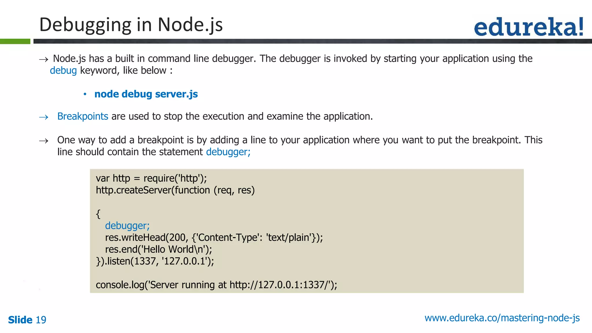 Slide 19 www.edureka.co/mastering-node-jsSlide 19Slide 19Slide 19
 Node.js has a built in command line debugger. The debugger is invoked by starting your application using the
debug keyword, like below :
• node debug server.js
var http = require('http');
http.createServer(function (req, res)
{
debugger;
res.writeHead(200, {'Content-Type': 'text/plain'});
res.end('Hello Worldn');
}).listen(1337, '127.0.0.1');
console.log('Server running at http://127.0.0.1:1337/');
Debugging in Node.js
 Breakpoints are used to stop the execution and examine the application.
 One way to add a breakpoint is by adding a line to your application where you want to put the breakpoint. This
line should contain the statement debugger;
 