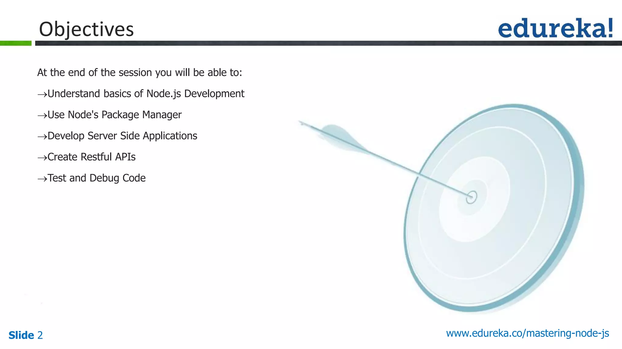 Slide 2 www.edureka.co/mastering-node-js
Objectives
At the end of the session you will be able to:
Understand basics of Node.js Development
Use Node's Package Manager
Develop Server Side Applications
Create Restful APIs
Test and Debug Code
 