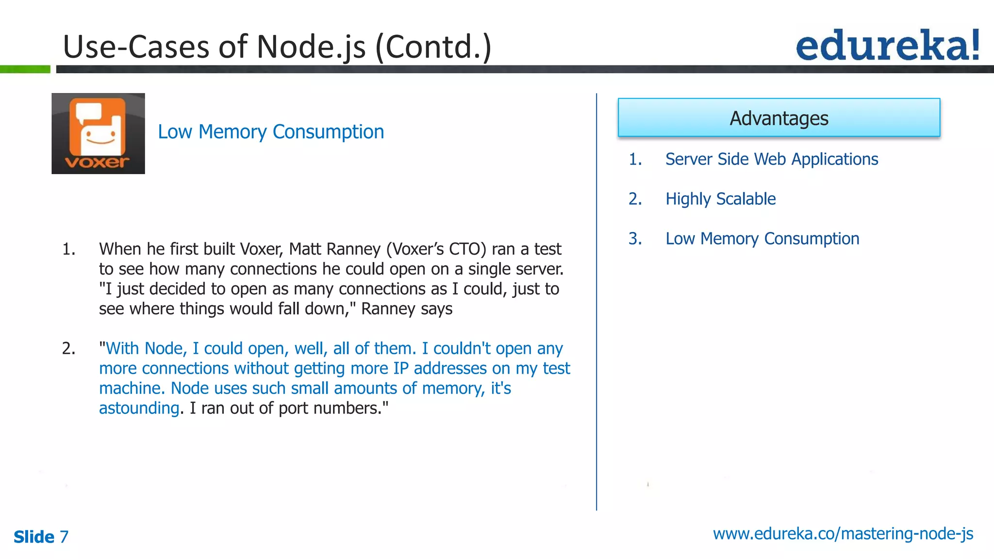 Slide 7 www.edureka.co/mastering-node-jsSlide 7
Use-Cases of Node.js (Contd.)
1. When he first built Voxer, Matt Ranney (Voxer’s CTO) ran a test
to see how many connections he could open on a single server.
"I just decided to open as many connections as I could, just to
see where things would fall down," Ranney says
2. "With Node, I could open, well, all of them. I couldn't open any
more connections without getting more IP addresses on my test
machine. Node uses such small amounts of memory, it's
astounding. I ran out of port numbers."
Low Memory Consumption
1. Server Side Web Applications
2. Highly Scalable
3. Low Memory Consumption
Advantages
 