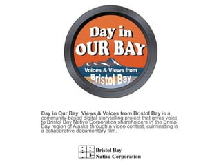 Day in Our Bay: Views & Voices from Bristol Bay is a community-based digital storytelling project that gives voice to Bristol Bay Native Corporation shareholders in the Bristol Bay region of Alaska through a video contest, culminating in a collaborative documentary film. 