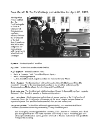Pres. Gerald R. Ford's Meetings and Activities for April 28, 1975:

Among other
events on that
day, the
President spoke
to the U.S.
Chamber of
Commerce on
regulatory
reform, ordered
the evacuation
of the last
Americans from
South Vietnam,
and posed for
photographs
with the 1974-75
Miss National
Teenager.


6:50 am - The President had breakfast.

7:34 am - The President went to the Oval Office.

7:45 - 7:57 am - The President met with:
• David A. Peterson, Chief, Central Intelligence Agency
• White House Support Staff
• Lt. Gen. Brent Scowcroft, Deputy Assistant for National Security Affairs

8:00 - 8:35 am - The President met with his Counselor, Robert T. Hartmann. (Note: The
president’s counselor is the most important assistant to the president and oversees the
Communications, Media Affairs, Speechwriting, and Press Offices.)

8:35 - 9:02 am - The President met with his Assistant, Donald H. Rumsfeld. (Anybody recognize
that name? Hint: Rumsfeld was also in Bush’s administration.)

10:13 - 10:16 am - The President arrived at the 63rd Annual meeting of the U.S. Chamber of
Commerce. (Note: the U.S. Chamber of Commerce is the world's largest business federation
representing more than 3 million businesses of all sizes, sectors, and regions.)

10:23 - 10:40 am - The President addressed approximately 3,000 members of affiliated
Chambers of Commerce attending the meeting. Excerpt from the speech:

     It is like a spring tonic to appear before a meeting of the Chamber of Commerce, and I thank
     you most generously for your warm welcome. Individually as well as collectively, you have
     always presented such an upbeat, positive approach to America that it really feels good to be
     with you this morning.
 