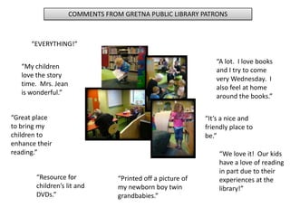 COMMENTS FROM GRETNA PUBLIC LIBRARY PATRONS
“Printed off a picture of
my newborn boy twin
grandbabies.”
“Resource for
children’s lit and
DVDs.”
“Great place
to bring my
children to
enhance their
reading.”
“EVERYTHING!”
“A lot. I love books
and I try to come
very Wednesday. I
also feel at home
around the books.”
“My children
love the story
time. Mrs. Jean
is wonderful.”
“It’s a nice and
friendly place to
be.”
“We love it! Our kids
have a love of reading
in part due to their
experiences at the
library!”
 