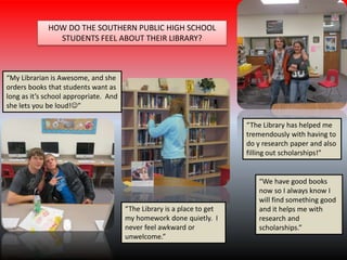 “My Librarian is Awesome, and she
orders books that students want as
long as it’s school appropriate. And
she lets you be loud!”
“The Library has helped me
tremendously with having to
do y research paper and also
filling out scholarships!”
“The Library is a place to get
my homework done quietly. I
never feel awkward or
unwelcome.”
“We have good books
now so I always know I
will find something good
and it helps me with
research and
scholarships.”
HOW DO THE SOUTHERN PUBLIC HIGH SCHOOL
STUDENTS FEEL ABOUT THEIR LIBRARY?
 