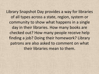 Library Snapshot Day provides a way for libraries
of all types across a state, region, system or
community to show what happens in a single
day in their libraries. How many books are
checked out? How many people receive help
finding a job? Doing their homework? Library
patrons are also asked to comment on what
their libraries mean to them.
 
